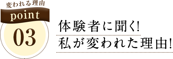 変われる理由 point03 体験者に聞く！私が変われた理由！
