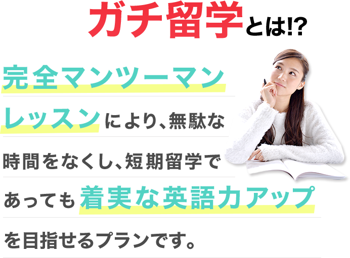 ガチ留学とは!? 完全マンツーマンにより、無駄な時間をなくし、短期留学であっても着実な英語力アップを目指せるプランです。