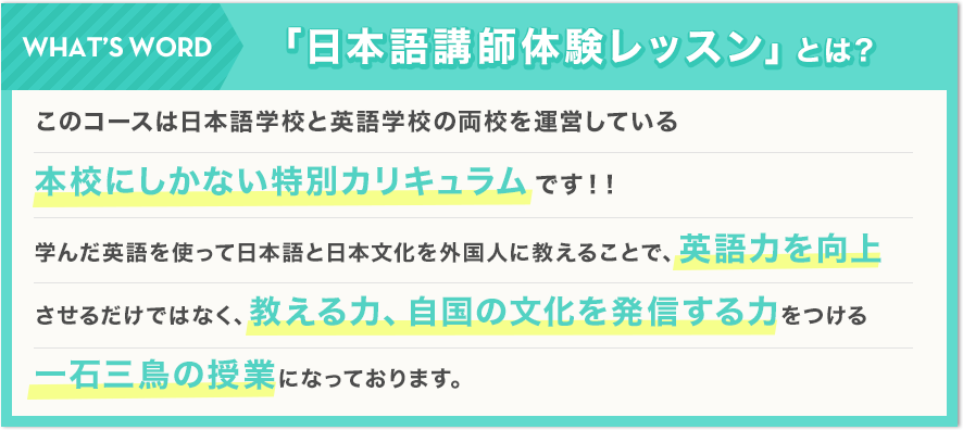 「日本語講師体験レッスン」とは？このコースは日本語学校と英語学校の両校を運営している本校にしかない特別カリキュラムです！！学んだ英語を使って日本語と日本文化を外国人に教えることで、英語力を向上させるだけではなく、教える力、自国の文化を発信する力をつける一石三鳥の授業になっております。